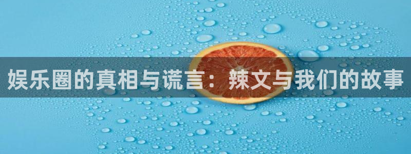 星亿娱乐账号注册入口：娱乐圈的真相与谎言：辣文与我们的故事