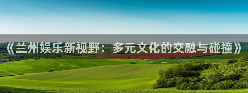 壹号官方app下载安装：《兰州娱乐新视野：多元文化的交融与碰撞》