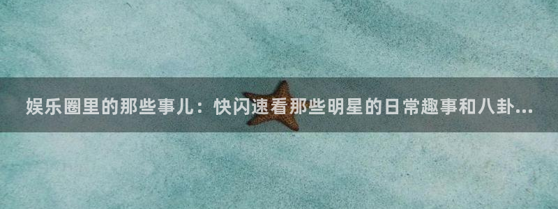 星亿娱乐在线预测：娱乐圈里的那些事儿：快闪速看那些明星的日常趣事和八卦...