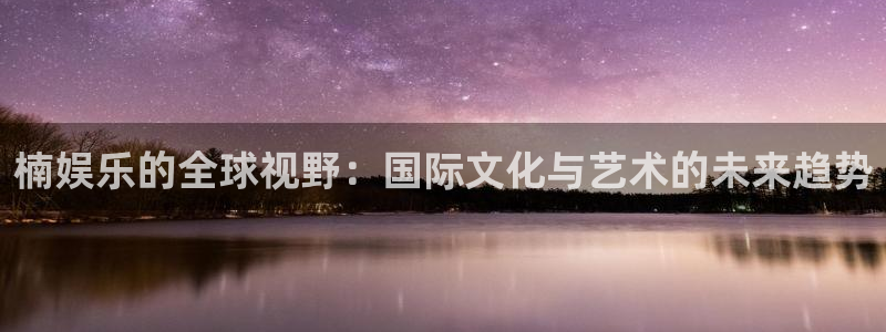 星亿娱乐,apk：楠娱乐的全球视野：国际文化与艺术的未来趋势