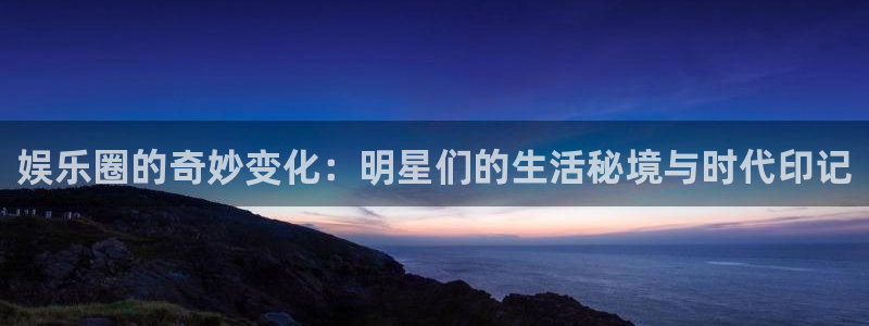 星亿娱乐注册网页版：娱乐圈的奇妙变化：明星们的生活秘境与时代印记