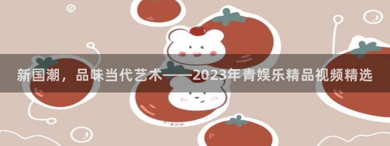 壹号电子娱乐app下载最新版本安装：新国潮，品味当代艺术——2023年青娱乐精品视频精选
